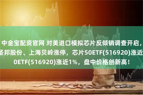 中金宝配资官网 对美进口模拟芯片反倾销调查开启，国产升级势不可挡！圣邦股份、上海贝岭涨停，芯片50ETF(516920)涨近1%，盘中价格创新高！