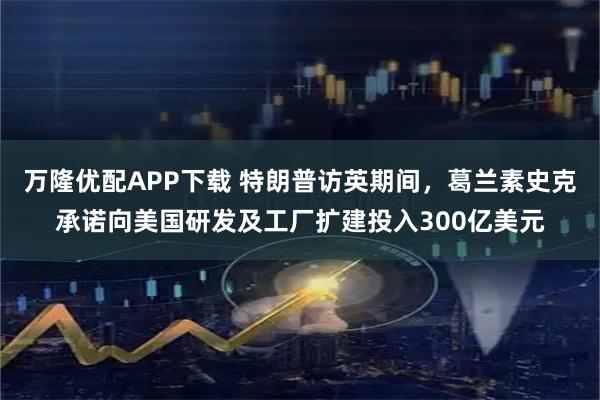 万隆优配APP下载 特朗普访英期间,葛兰素史克承诺向美国研发及工厂扩建投入300亿美元