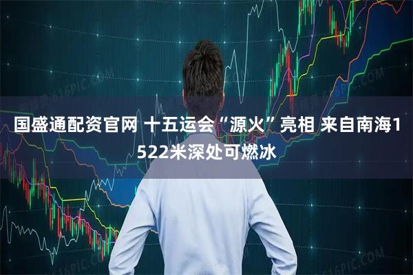 国盛通配资官网 十五运会“源火”亮相 来自南海1522米深处可燃冰