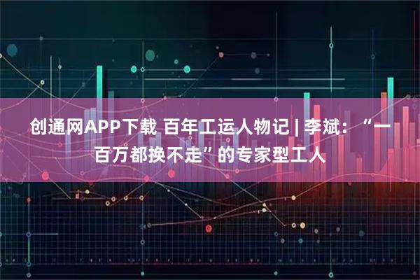创通网APP下载 百年工运人物记 | 李斌：“一百万都换不走”的专家型工人