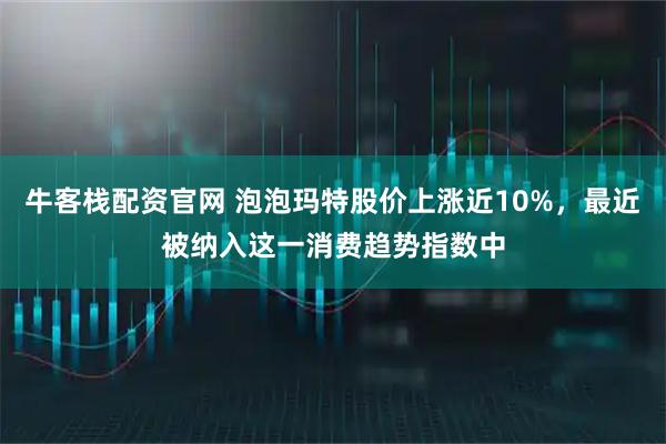 牛客栈配资官网 泡泡玛特股价上涨近10%，最近被纳入这一消费趋势指数中