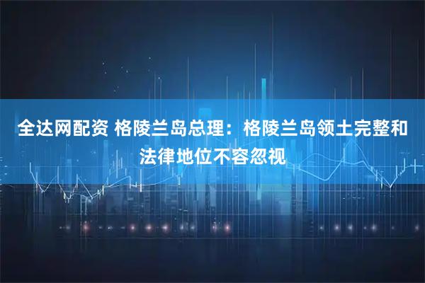 全达网配资 格陵兰岛总理:格陵兰岛领土完整和法律地位不容忽视