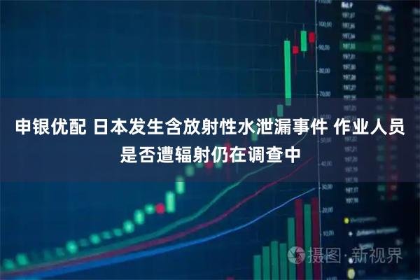 申银优配 日本发生含放射性水泄漏事件 作业人员是否遭辐射仍在调查中