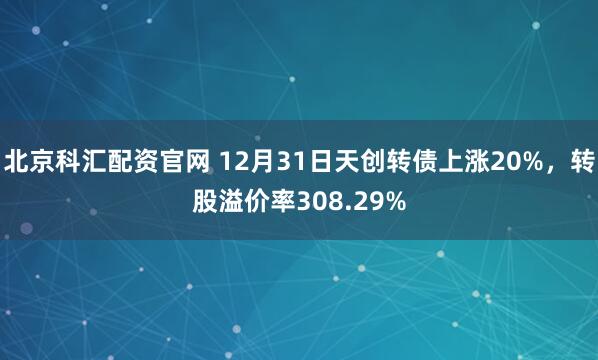 北京科汇配资官网 12月31日天创转债上涨20%，转股溢价率308.29%