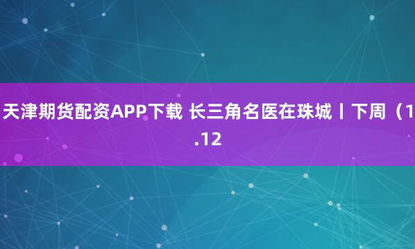 天津期货配资APP下载 长三角名医在珠城丨下周（1.12