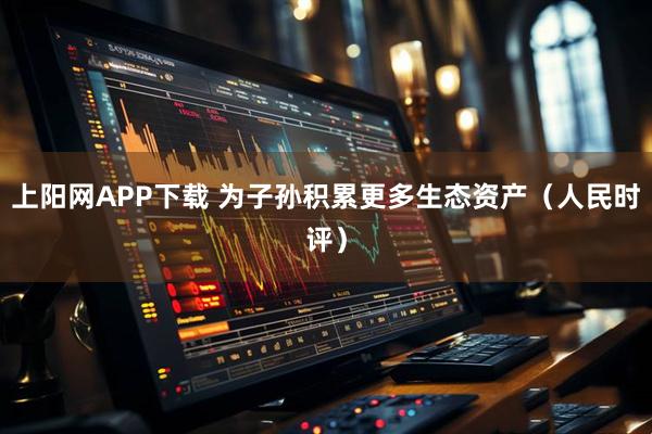 上阳网APP下载 为子孙积累更多生态资产（人民时评）