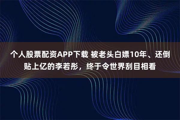 个人股票配资APP下载 被老头白嫖10年、还倒贴上亿的李若彤，终于令世界刮目相看