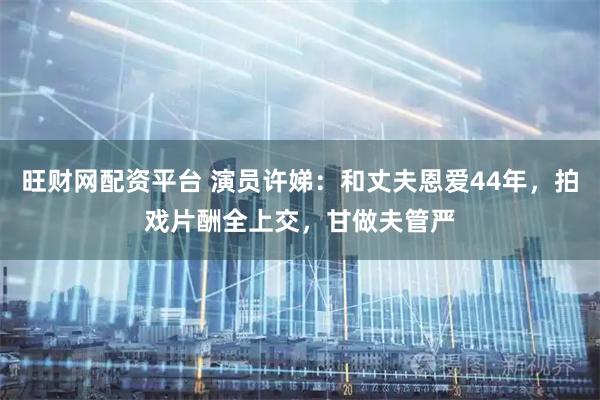 旺财网配资平台 演员许娣：和丈夫恩爱44年，拍戏片酬全上交，甘做夫管严