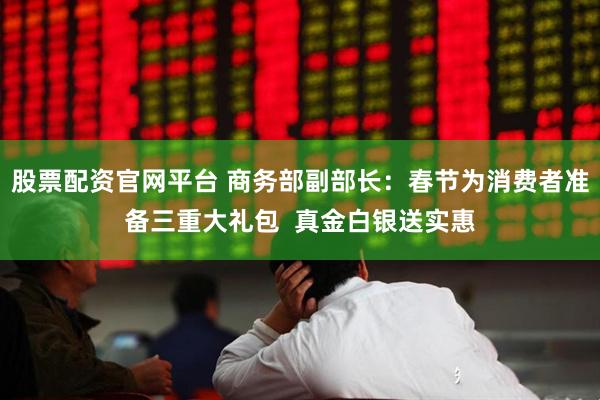 股票配资官网平台 商务部副部长：春节为消费者准备三重大礼包  真金白银送实惠