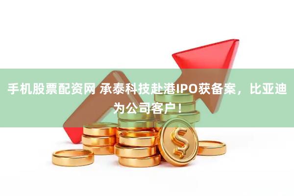 手机股票配资网 承泰科技赴港IPO获备案，比亚迪为公司客户！