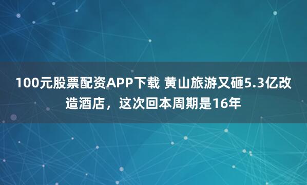 100元股票配资APP下载 黄山旅游又砸5.3亿改造酒店，这次回本周期是16年