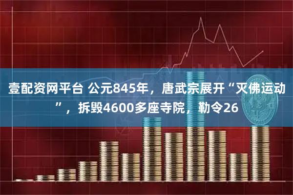 壹配资网平台 公元845年，唐武宗展开“灭佛运动”，拆毁4600多座寺院，勒令26