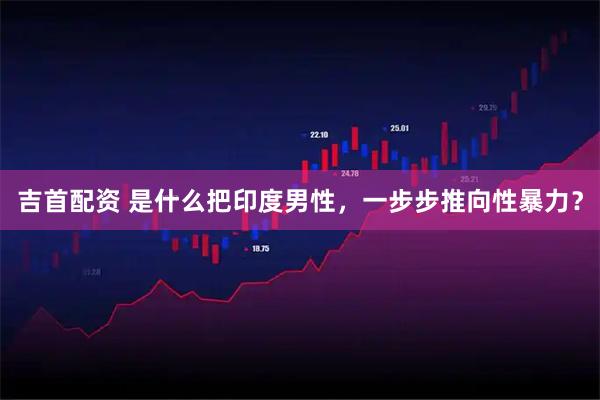 吉首配资 是什么把印度男性，一步步推向性暴力？