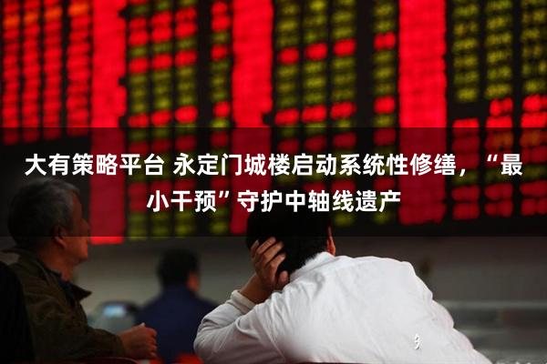 大有策略平台 永定门城楼启动系统性修缮，“最小干预”守护中轴线遗产