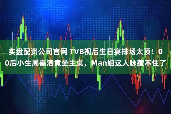 实盘配资公司官网 TVB视后生日宴排场太顶！00后小生周嘉洛竟坐主桌，Man姐这人脉藏不住了