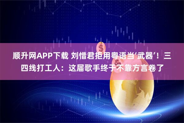 顺升网APP下载 刘惜君拒用粤语当‘武器’！三四线打工人：这届歌手终于不靠方言卷了