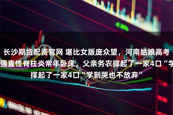 长沙期货配资官网 堪比女版庞众望，河南姑娘高考699分，母亲患强直性脊柱炎常年卧床，父亲务农撑起了一家4口“学到哭也不放弃”