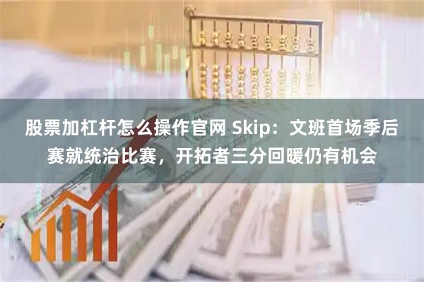 股票加杠杆怎么操作官网 Skip：文班首场季后赛就统治比赛，开拓者三分回暖仍有机会