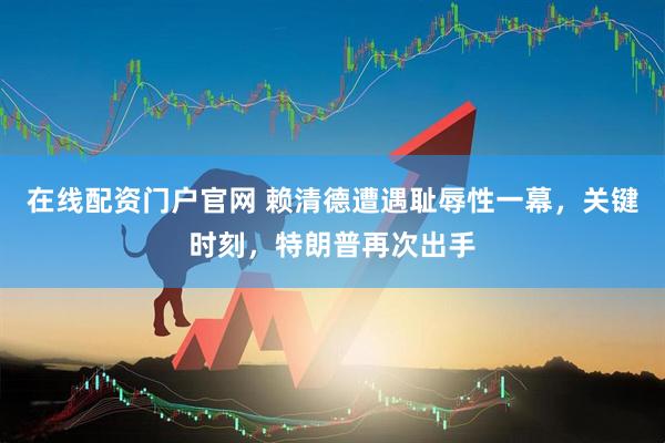 在线配资门户官网 赖清德遭遇耻辱性一幕，关键时刻，特朗普再次出手