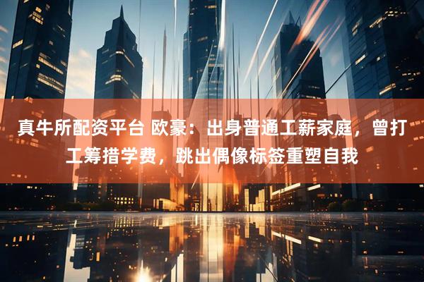 真牛所配资平台 欧豪：出身普通工薪家庭，曾打工筹措学费，跳出偶像标签重塑自我